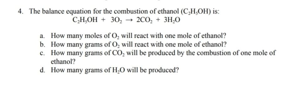 4. The balance equation for the combustion of ethanol (C,H¿OH) is:
C,H,OH + 30, → 2CO, + 3H0
a. How many moles of O, will react with one mole of ethanol?
b. How many grams of O, will react with one mole of ethanol?
c. How many grams of CO, will be produced by the combustion of one mole of
ethanol?
d. How many grams of H,O will be produced?
