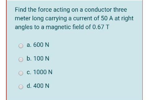 Find the force acting on a conductor three
meter long carrying a current of 50 A at right
angles to a magnetic field of 0.67 T
a. 600 N
b. 100 N
c. 1000 N
o d. 400 N
