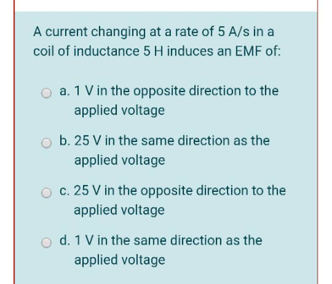 A current changing at a rate of 5 A/s in a
coil of inductance 5 H induces an EMF of:
O a. 1 V in the opposite direction to the
applied voltage
b. 25 V in the same direction as the
applied voltage
O c. 25 V in the opposite direction to the
applied voltage
d. 1 V in the same direction as the
applied voltage
