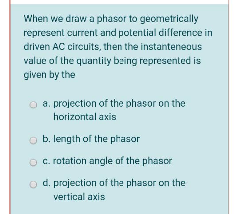 When we draw a phasor to geometrically
represent current and potential difference in
driven AC circuits, then the instanteneous
value of the quantity being represented is
given by the
O a. projection of the phasor on the
horizontal axis
o b. length of the phasor
O c. rotation angle of the phasor
o d. projection of the phasor on the
vertical axis
