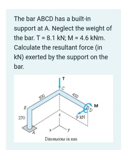 The bar ABCD has a built-in
support at A. Neglect the weight of
the bar. T = 8.1 kN; M = 4.6 kNm.
Calculate the resultant force (in
kN) exerted by the support on the
bar.
B
270
500
T
450
9 KN
Dimensions in mm
M