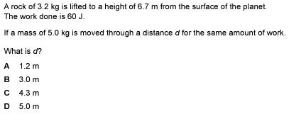 A rock of 3.2 kg is lifted to a height of 6.7 m from the surface of the planet.
The work done is 60 J.
If a mass of 5.0 kg is moved through a distance d for the same amount of work.
What is d?
A 1.2 m
B 3.0 m
C 4.3 m
D 5.0 m

