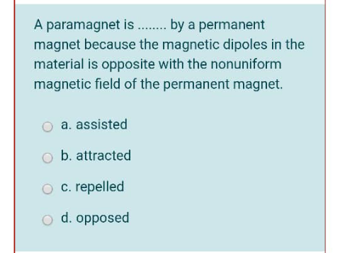 A paramagnet is . by a permanent
magnet because the magnetic dipoles in the
material is opposite with the nonuniform
magnetic field of the permanent magnet.
a. assisted
b. attracted
O c. repelled
o d. opposed
