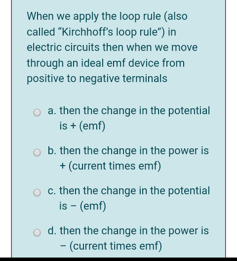 When we apply the loop rule (also
called "Kirchhoff's loop rule") in
electric circuits then when we move
through an ideal emf device from
positive to negative terminals
o a. then the change in the potential
is + (emf)
o b. then the change in the power is
+ (current times emf)
O c. then the change in the potential
is - (emf)
o d. then the change in the power is
– (current times emf)
