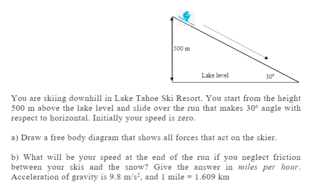 500 m
Lake level
30°
You are skiing downhill in Lake Tahoe Ski Resort. You start from the height
500 m above the lake level and slide over the run that makes 30° angle with
respect to horizontal. Initially your speed is zero.
a) Draw a free body diagram that shows all forces that act on the skier.
b) What will be your speed at the end of the run if you neglect friction
between your skis and the snow? Give the answer in miles per hour.
Acceleration of gravity is 9.8 m/s², and 1 mile = 1.609 km
%3D

