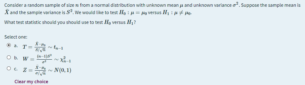 Consider a random sample of size n from a normal distribution with unknown mean u and unknown variance o?. Suppose the sample mean is
X and the sample variance is S?. We would like to test Ho : µ = µo versus H1 : µ + µo.
What test statistic should you should use to test Ho versus H, ?
Select one:
X-Ho
O a. T=
n tn-1
O b. W =
(n-1)s?
O c. Z =
ΤΗ N 0, 1)
2.
Clear my choice
