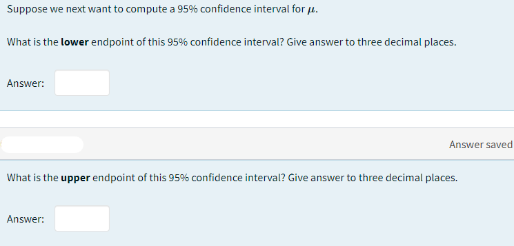 Suppose we next want to compute a 95% confidence interval for u.
What is the lower endpoint of this 95% confidence interval? Give answer to three decimal places.
Answer:
Answer saved
What is the upper endpoint of this 95% confidence interval? Give answer to three decimal places.
Answer:
