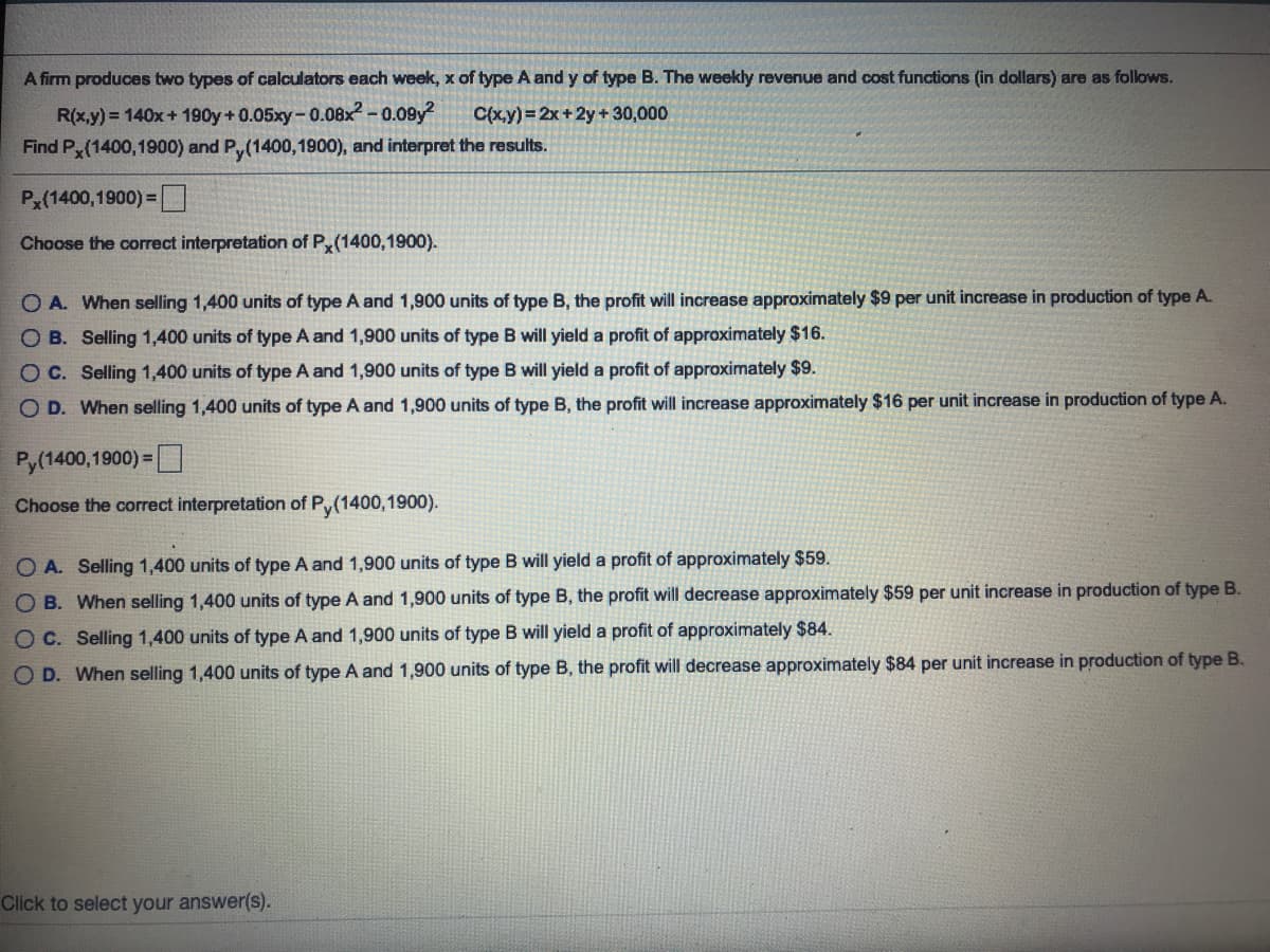 A firm produces two types of calculators each week, x of type A and y of type B. The weekly revenue and cost functions (in dollars) are as follows.
R(x.y) = 140x+ 190y+ 0.05xy-0.08x² -0.09y?
Find P, (1400,1900) and P,(1400,1900), and interpret the results.
C(x,y) =2x+2y+30,000
Px(1400,1900) =
Choose the correct interpretation of P(1400,1900).
O A. When selling 1,400 units of type A and 1,900 units of type B, the profit will increase approximately $9 per unit increase in production of type A.
O B. Selling 1,400 units of type A and 1,900 units of type B will yield a profit of approximately $16.
O C. Selling 1,400 units of type A and 1,900 units of type B will yield a profit of approximately $9.
O D. When selling 1,400 units of type A and 1,900 units of type B, the profit will increase approximately $16 per unit increase in production of type A.
Py(1400,1900) =
Choose the correct interpretation of Py(1400,1900).
O A. Selling 1,400 units of type A and 1,900 units of type B will yield a profit of approximately $59.
O B. When selling 1,400 units of type A and 1,900 units of type B, the profit will decrease approximately $59 per unit increase in production of type B.
OC. Selling 1,400 units of type A and 1,900 units of type B will yield a profit of approximately $84.
O D. When selling 1,400 units of type A and 1,900 units of type B, the profit will decrease approximately $84 per unit increase in production of type B.
Click to select your answer(s).
