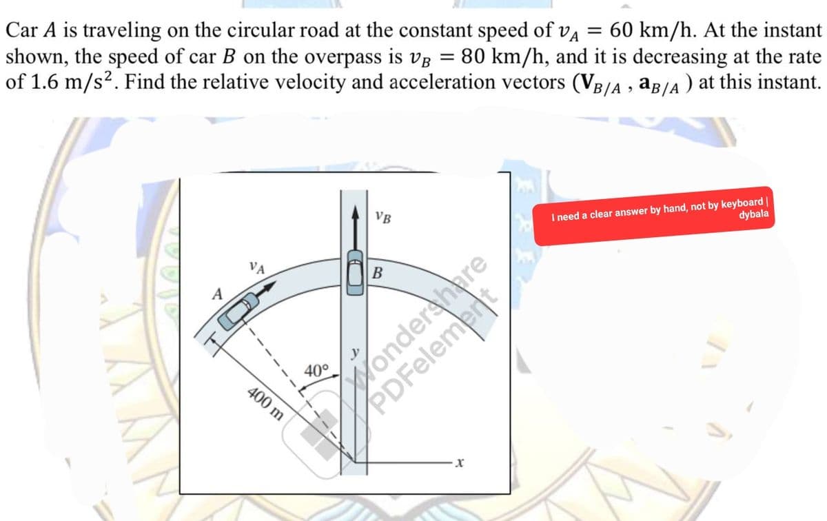 Car A is traveling on the circular road at the constant speed of vå = 60 km/h. At the instant
shown, the speed of car B on the overpass is VB = 80 km/h, and it is decreasing at the rate
of 1.6 m/s². Find the relative velocity and acceleration vectors (VB/A, aB/A) at this instant.
A
400 m
40°
VB
B
onders
X
I need a clear answer by hand, not by keyboard |
dybala