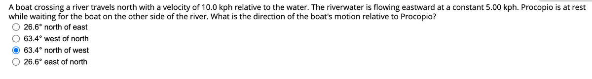 A boat crossing a river travels north with a velocity of 10.0 kph relative to the water. The riverwater is flowing eastward at a constant 5.00 kph. Procopio is at rest
while waiting for the boat on the other side of the river. What is the direction of the boat's motion relative to Procopio?
26.6° north of east
63.4° west of north
63.4° north of west
26.6° east of north
