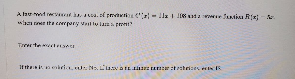 A fast-food restaurant has a cost of production C (x) = 11x + 108 and a revenue function R(x) = 5x.
When does the company start to turn a profit?
Enter the exact answer.
If there is no solution, enter NS. If there is an infinite number of solutions, enter IS.
