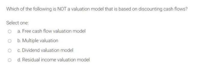 Which of the following is NOT a valuation model that is based on discounting cash flows?
Select one:
o a. Free cash flow valuation model
O b. Multiple valuation
c. Dividend valuation model
o d. Residual income valuation model
