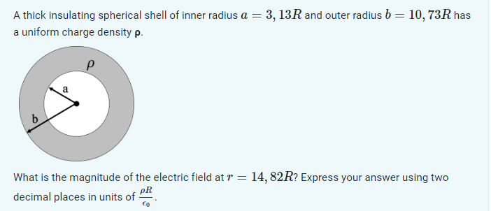 A thick insulating spherical shell of inner radius a = 3, 13R and outer radius b =
a uniform charge density p.
=
a
b
10, 73R has
What is the magnitude of the electric field at r = 14, 82R? Express your answer using two
PR
decimal places in units of