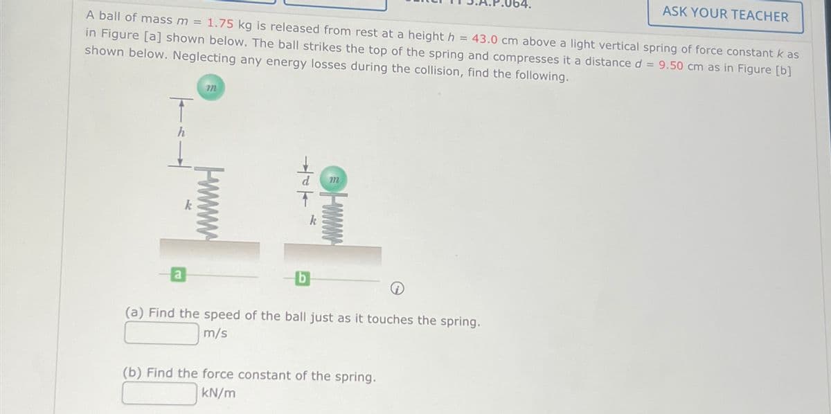 64.
ASK YOUR TEACHER
A ball of mass m = 1.75 kg is released from rest at a height h = 43.0 cm above a light vertical spring of force constant k as
in Figure [a] shown below. The ball strikes the top of the spring and compresses it a distance d = 9.50 cm as in Figure [b]
shown below. Neglecting any energy losses during the collision, find the following.
m
h
117
www
k
a
-b
(a) Find the speed of the ball just as it touches the spring.
m/s
(b) Find the force constant of the spring.
kN/m