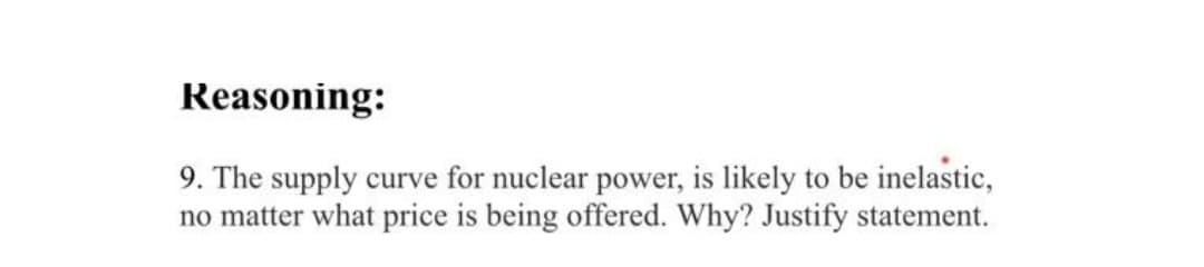 Reasoning:
9. The supply curve for nuclear power, is likely to be inelastic,
no matter what price is being offered. Why? Justify statement.