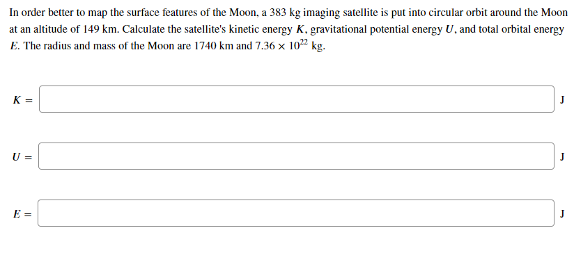 In order better to map the surface features of the Moon, a 383 kg imaging satellite is put into circular orbit around the Moon
at an altitude of 149 km. Calculate the satellite's kinetic energy K, gravitational potential energy U, and total orbital energy
E. The radius and mass of the Moon are 1740 km and 7.36 × 1022 kg.
K =
U =
J
E =
