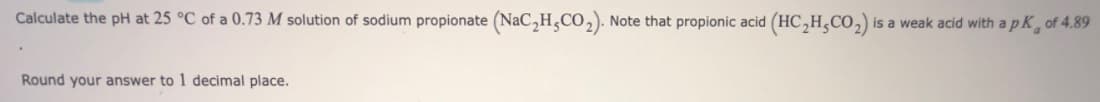 Calculate the pH at 25 °C of a 0.73 M solution of sodium propionate (NaC,H,CO,). Note that propionic acid (HC,H,CO,) is a weak acid with apk, of 4.89
Round your answer to 1 decimal place.
