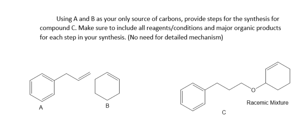 Using A and B as your only source of carbons, provide steps for the synthesis for
compound C. Make sure to include all reagents/conditions and major organic products
for each step in your synthesis. (No need for detailed mechanism)
Racemic Mixture
A
В
