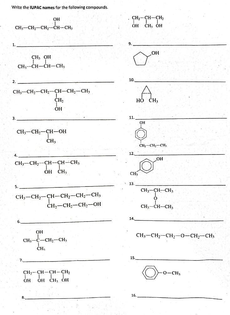 Write the IUPAC names for the following compounds.
CH3-CH2-CH2-CH-CH3
1.
2.
3.
CH, OH
CH₁ CH-CH-CH₂
CH2-CH2-CH2-CH-CH2-CH,
CH,
OH
ОН
CH3-CH2-CH-OH
CH3
CH₁ CH₂-CH-CH-CH₂
ОН CH,
5.
CH3-CH2-CH-CH2-CH2-CH,
CH2-CH2-CH2-OH
7.
OH
CH, C-CH2-CH,
CH₁
CH2-CH-CH-CH2
он Cн, он
OH
. CH2-CH-CH2
ОН CH, ОН
9.
10.
11.
CH₂
13.
14.
15.
HO CH3
ОН
OH
16.
CH₂-CH₂-CH,
OH
CH3-CH-CH3
О
CH3-CH-CH₂
CH-CH2-CH2-O-CH2-CH
O-CH.