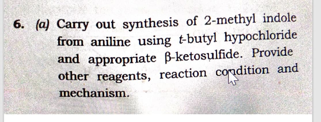 6. (a) Carry out synthesis of 2-methyl indole
from aniline using t-butyl hypochloride
and appropriate ß-ketosulfide. Provide
other reagents, reaction condition and
45
mechanism.