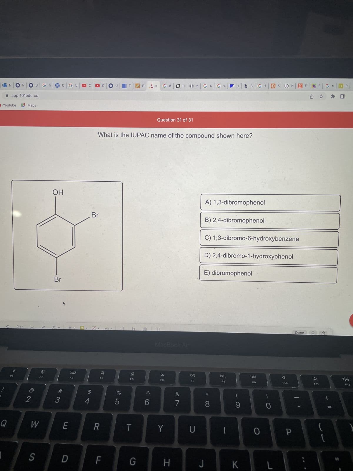 N|ON|O
G fi
app.101edu.co
Maps
YouTube
Q
O
F1
G
<
2
A
W
S
-8-
OH
Br
#
3
G
110
80
F3
E
D
O
$
4
Br
F4
x G d B
GW
Question 31 of 31
What is the IUPAC name of the compound shown here?
A) 1,3-dibromophenol
B) 2,4-dibromophenol
C) 1,3-dibromo-6-hydroxybenzene
D) 2,4-dibromo-1-hydroxyphenol
E) dibromophenol
R
F
Aa ✓
%
5
9
F5
T
G
99
6
MacBook Air
F6
Y
C2 GA
H
&
7
F7
U
*
8
J
DII
F8
Jbs G 1 CS UO N
I
(
9
K
F9
O
0
L
F10
EE
P
Done
û
B
B Gra
F11
←
F12
:\
+ 11
KR
{
[
}