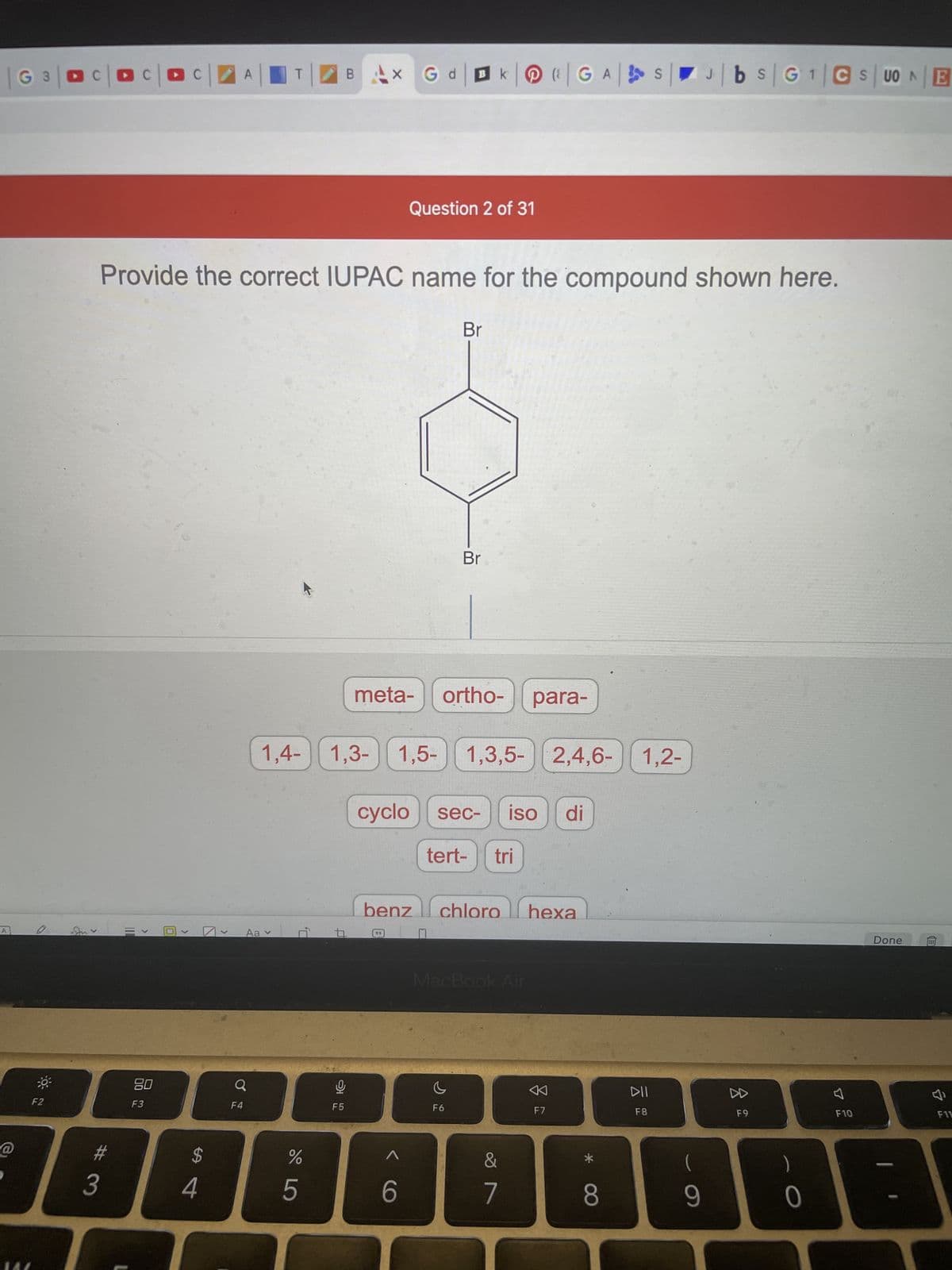 @
G3|DC|OC|Oc
F2
A
T
B
BAX G dk | GAS
Question 2 of 31
Provide the correct IUPAC name for the compound shown here.
Br
>
110
>
#
3
80
F3
>
$
4
>
Q
F4
Br
meta- ortho- para-
1,4-1,3-1,5- 1,3,5- 2,4,6- 1,2-
cyclo sec- iso di
tert- tri
benz chloro hexa
Aav
MacBook Air
c
F6
P,
de LO
%
5
A
16
F5
6
&
7
F7
*
8
DII
F8
9
1
J|bs|G¹|CSUONE
F9
0
4
F10
Done
F11