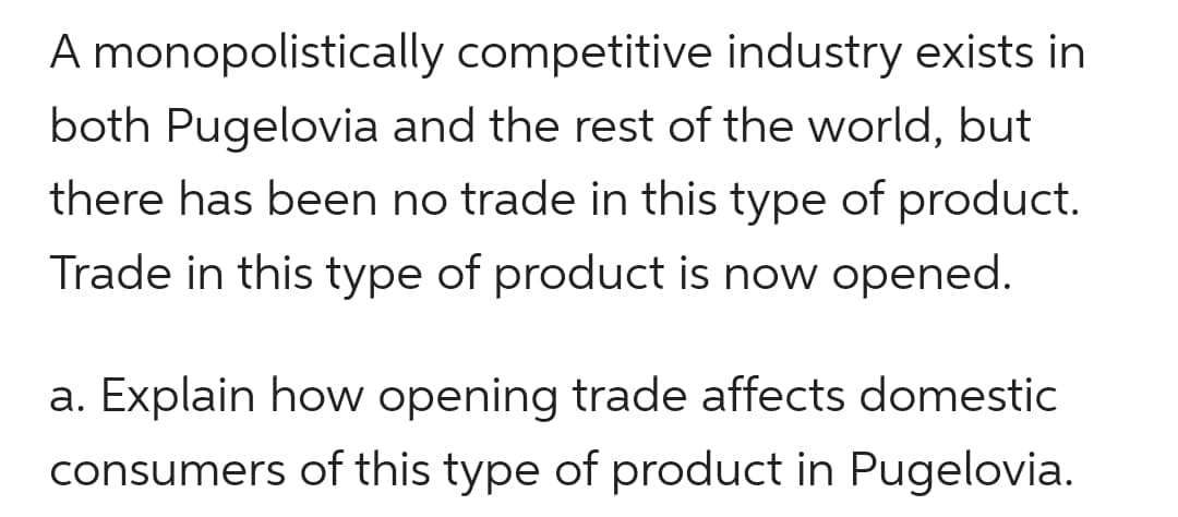 A monopolistically competitive industry exists in
both Pugelovia and the rest of the world, but
there has been no trade in this type of product.
Trade in this type of product is now opened.
a. Explain how opening trade affects domestic
consumers of this type of product in Pugelovia.