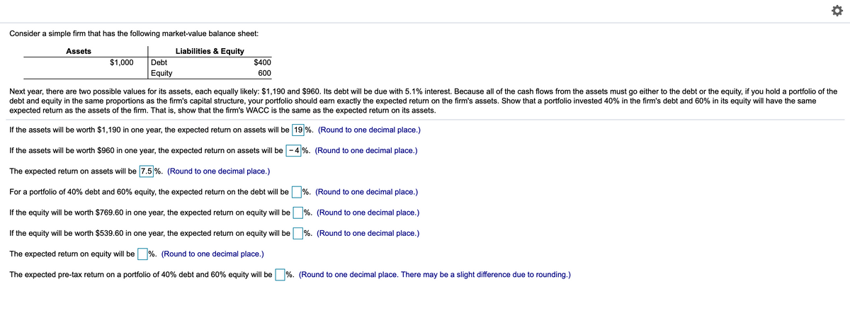 Consider a simple firm that has the following market-value balance sheet:
Assets
Liabilities & Equity
$1,000
Debt
$400
Equity
600
Next year, there are two possible values for its assets, each equally likely: $1,190 and $960. Its debt will be due with 5.1% interest. Because all of the cash flows from the assets must go either to the debt or the equity, if you hold a portfolio of the
debt and equity in the same proportions as the firm's capital structure, your portfolio should earn exactly the expected return on the firm's assets. Show that a portfolio invested 40% in the firm's debt and 60% in its equity will have the same
expected return as the assets of the firm. That is, show that the firm's WACC is the same as the expected return on its assets.
If the assets will be worth $1,190 in one year, the expected return on assets will be 19 %. (Round to one decimal place.)
If the assets will be worth $960 in one year, the expected return on assets will be
4%. (Round to one decimal place.)
-
The expected return on assets will be 7.5 %. (Round to one decimal place.)
For a portfolio of 40% debt and 60% equity, the expected return on the debt will be %. (Round to one decimal place.)
If the equity will be worth $769.60 in one year, the expected return on equity will be
%. (Round to one decimal place.)
If the equity will be worth $539.60 in one year, the expected return on equity will be
%. (Round to one decimal place.)
The expected return on equity will be %. (Round to one decimal place.)
The expected pre-tax return on a portfolio of 40% debt and 60% equity willI be
%. (Round to one decimal place. There may be a slight difference due to rounding.)
