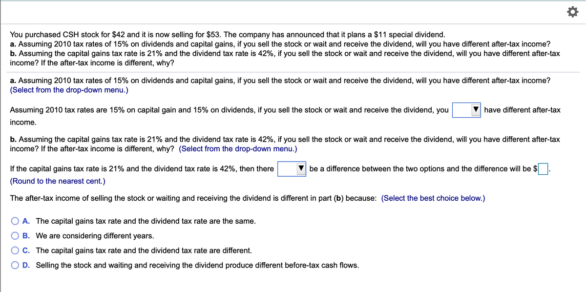You purchased CSH stock for $42 and it is now selling for $53. The company has announced that it plans a $11 special dividend.
a. Assuming 2010 tax rates of 15% on dividends and capital gains, if you sell the stock or wait and receive the dividend, will you have different after-tax income?
b. Assuming the capital gains tax rate is 21% and the dividend tax rate is 42%, if you sell the stock or wait and receive the dividend, will you have different after-tax
income? If the after-tax income is different, why?
a. Assuming 2010 tax rates of 15% on dividends and capital gains, if you sell the stock or wait and receive the dividend, will you have different after-tax income?
(Select from the drop-down menu.)
Assuming 2010 tax rates are 15% on capital gain and 15% on dividends, if you sell the stock or wait and receive the dividend, you
have different after-tax
income.
b. Assuming the capital gains tax rate is 21% and the dividend tax rate is 42%, if you sell the stock or wait and receive the dividend, will you have different after-tax
income? If the after-tax income is different, why? (Select from the drop-down menu.)
If the capital gains tax rate is 21% and the dividend tax rate is 42%, then there
be a difference between the two options and the difference will be $
(Round to the nearest cent.)
The after-tax income of selling the stock or waiting and receiving the dividend is different in part (b) because: (Select the best choice below.)
A. The capital gains tax rate and the dividend tax rate are the same.
B. We are considering different years.
C. The capital gains tax rate and the dividend tax rate are different.
D. Selling the stock and waiting and receiving the dividend produce different before-tax cash flows.
