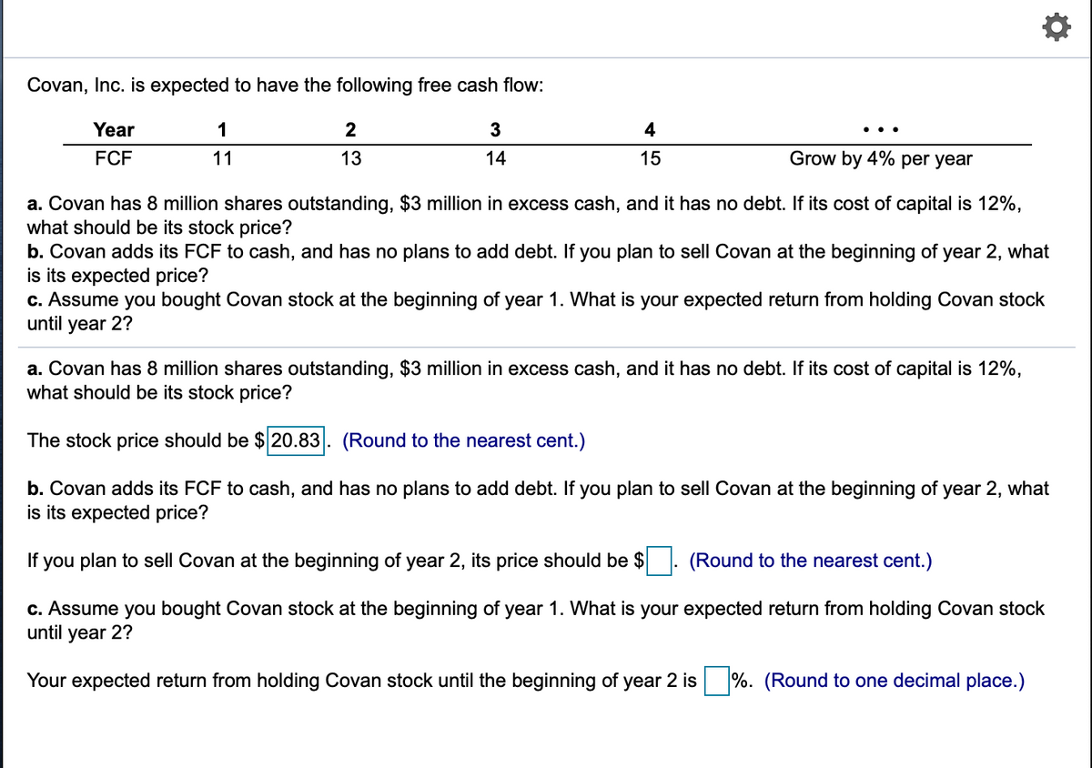 Covan, Inc. is expected to have the following free cash flow:
Year
1
3
4
..
FCF
11
13
14
15
Grow by 4% per year
a. Covan has 8 million shares outstanding, $3 million in excess cash, and it has no debt. If its cost of capital
what should be its stock price?
b. Covan adds its FCF to cash, and has no plans to add debt. If you plan to sell Covan at the beginning of year 2, what
is its expected price?
c. Assume you bought Covan stock at the beginning of year 1. What is your expected return from holding Covan stock
until year 2?
12%,
a. Covan has 8 million shares outstanding, $3 million in excess cash, and it has no debt. If its cost of capital is 12%,
what should be its stock price?
The stock price should be $ 20.83. (Round to the nearest cent.)
b. Covan adds its FCF to cash, and has no plans to add debt. If you plan to sell Covan at the beginning of year 2, what
is its expected price?
If you plan to sell Covan at the beginning of year 2, its price should be $
(Round to the nearest cent.)
c. Assume you bought Covan stock at the beginning of year 1. What is your expected return from holding Covan stock
until year 2?
Your expected return from holding Covan stock until the beginning of year 2 is
%. (Round to one decimal place.)
