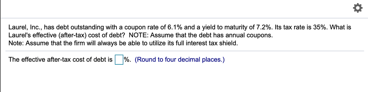Laurel, Inc., has debt outstanding with a coupon rate of 6.1% and a yield to maturity of 7.2%. Its tax rate is 35%. What is
Laurel's effective (after-tax) cost of debt? NOTE: Assume that the debt has annual coupons.
Note: Assume that the firm will always be able to utilize its full interest tax shield.
The effective after-tax cost of debt is
%. (Round to four decimal places.)
