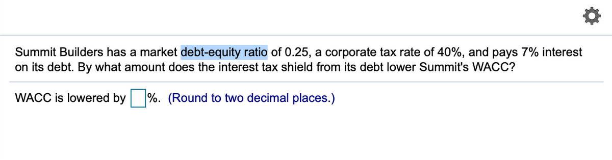 Summit Builders has a market debt-equity ratio of 0.25, a corporate tax rate of 40%, and pays 7% interest
on its debt. By what amount does the interest tax shield from its debt lower Summit's WACC?
WACC is lowered by
%. (Round to two decimal places.)
