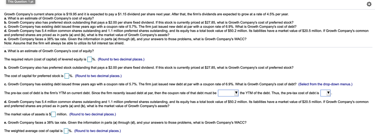 This Question: 1 pt
Growth Company's current share price is $19.95 and it is expected to pay a $1.15 dividend per share next year. After that, the firm's dividends are expected to grow at a rate of 4.5% per year.
a. What is an estimate of Growth Company's cost of equity?
b. Growth Company also has preferred stock outstanding that pays a $2.00 per share fixed dividend. If this stock is currently priced at $27.85, what is Growth Company's cost of preferred stock?
c. Growth Company has existing debt issued three years ago with a coupon rate of 5.7%. The firm just issued new debt at par with a coupon rate of 6.9%. What is Growth Company's cost of debt?
d. Growth Company has 5.4 million common shares outstanding and 1.1 million preferred shares outstanding, and its equity has a total book value of $50.2 million. Its liabilities have a market value of $20.5 million. If Growth Company's common
and preferred shares are priced as in parts (a) and (b), what is the market value of Growth Company's assets?
e. Growth Company faces a 38% tax rate. Given the information in parts (a) through (d), and your answers to those problems, what is Growth Company's WACC?
Note: Assume that the firm will always be able to utilize its full interest tax shield.
a. What is an estimate of Growth Company's cost of equity?
The required return (cost of capital) of levered equity is %. (Round to two decimal places.)
b. Growth Company also has preferred stock outstanding that pays a $2.00 per share fixed dividend. If this stock is currently priced at $27.85, what is Growth Company's cost of preferred stock?
The cost of capital for preferred stock is %. (Round to two decimal places.)
c. Growth Company has existing debt issued three years ago with a coupon rate of 5.7%. The firm just issued new debt at par with a coupon rate of 6.9%. What is Growth Company's cost of debt? (Select from the drop-down menus.)
The pre-tax cost of debt is the firm's YTM on current debt. Since the firm recently issued debt at par, then the coupon rate of that debt must be
the YTM of the debt. Thus, the pre-tax cost of debt is
d. Growth Company has 5.4 million common shares outstanding and 1.1 million preferred shares outstanding, and its equity has a total book value of $50.2 million. Its liabilities have a market value of $20.5 million. If Growth Company's common
and preferred shares are priced as in parts (a) and (b), what is the market value of Growth Company's assets?
The market value of assets is $
million. (Round to two decimal places.)
e. Growth Company faces a 38% tax rate. Given the information in parts (a) through (d), and your answers to those problems, what is Growth Company's WACC?
The weighted average cost of capital is %. (Round to two decimal places.)
