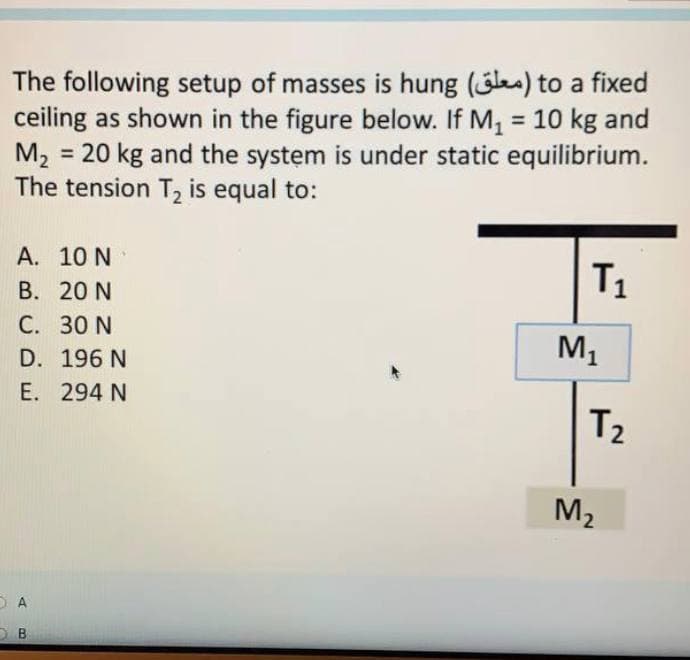 The following setup of masses is hung (les) to a fixed
ceiling as shown in the figure below. If M, = 10 kg and
= 20 kg and the system is under static equilibrium.
%3D
M2
The tension T, is equal to:
A. 10 N
В. 20 N
C. 30 N
T1
D. 196 N
M1
E. 294 N
T2
M2
B.
