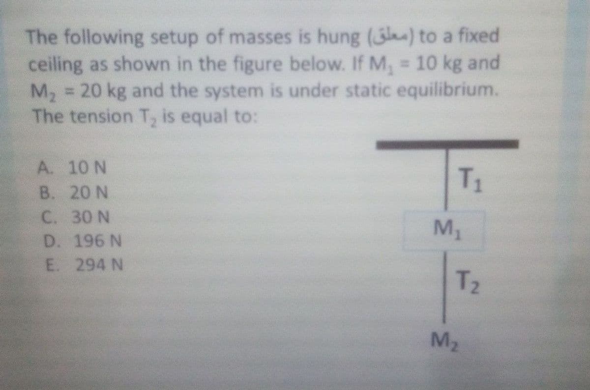 The following setup of masses is hung () to a fixed
ceiling as shown in the figure below. If M, = 10 kg and
M, = 20 kg and the system is under static equilibrium.
The tension T is equal to:
%3D
A. 10 N
В. 20 N
C. 30 N
D. 196 N
E. 294 N
T1
M1
T2
M2
