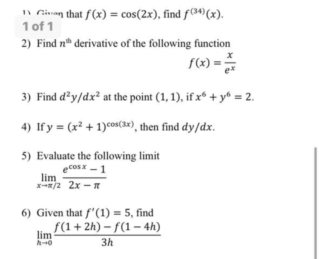 n Givan that f(x) = cos(2x), find f(34)(x).
1 of 1
2) Find nth derivative of the following function
f(x) =
ex
3) Find d?y/dx² at the point (1, 1), if x6 + y6 = 2.
4) If y = (x² + 1)cos(3x), then find dy/dx.
%3D
5) Evaluate the following limit
e cosx – 1
lim
x-n/2 2x – n
6) Given that f'(1) = 5, find
f(1+ 2h) - f(1 – 4h)
lim
h-0
3h
