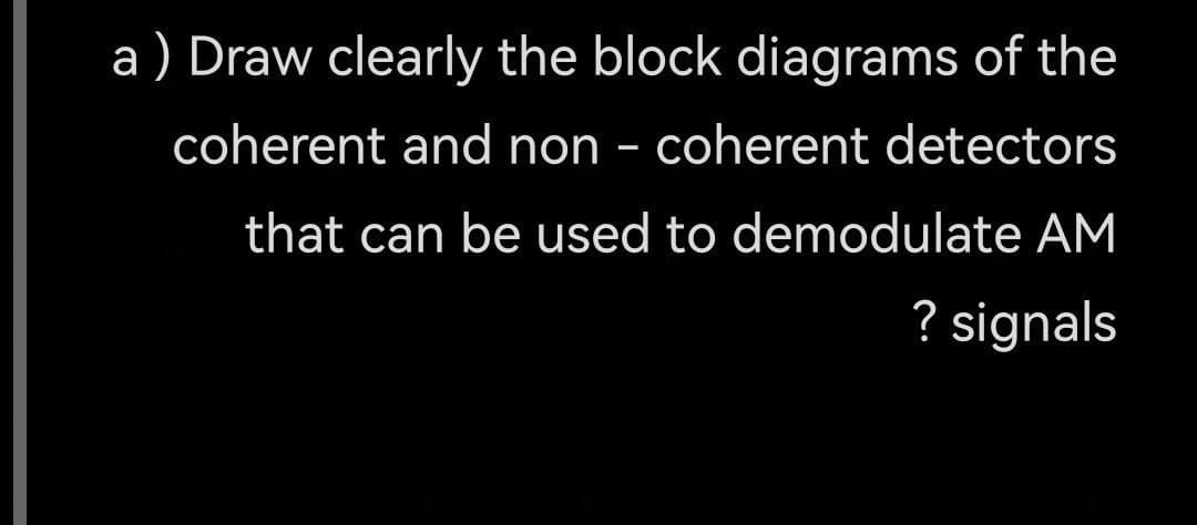 a) Draw clearly the block diagrams of the
coherent and non- coherent detectors
that can be used to demodulate AM
? signals