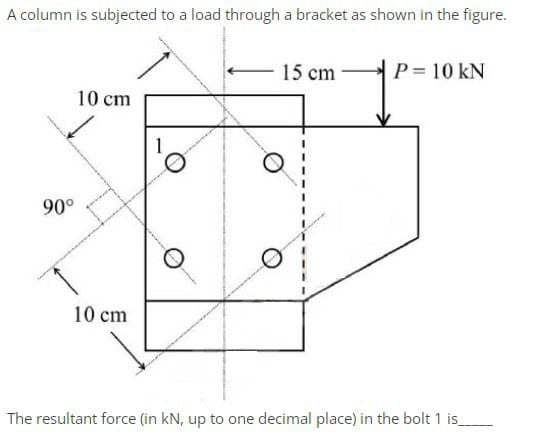 A column is subjected to a load through a bracket as shown in the figure.
15 cm
P = 10 KN
10 cm
10 cm
The resultant force (in kN, up to one decimal place) in the bolt 1 is_
90°