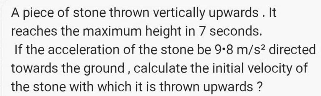 A piece of stone thrown vertically upwards . It
reaches the maximum height in 7 seconds.
If the acceleration of the stone be 9.8 m/s? directed
towards the ground, calculate the initial velocity of
the stone with which it is thrown upwards ?
