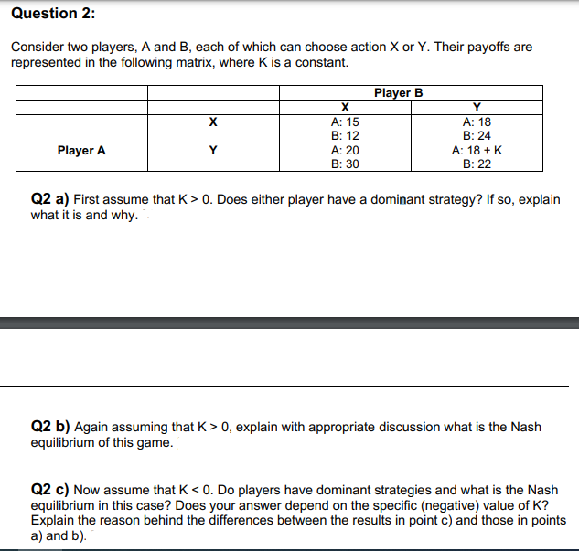 Question 2:
Consider two players, A and B, each of which can choose action X or Y. Their payoffs are
represented in the following matrix, where K is a constant.
Player A
X
Y
X
A: 15
B: 12
A: 20
B: 30
Player B
Y
A: 18
B: 24
A: 18 + K
B: 22
Q2 a) First assume that K > 0. Does either player have a dominant strategy? If so, explain
what it is and why.
Q2 b) Again assuming that K > 0, explain with appropriate discussion what is the Nash
equilibrium of this game.
Q2 c) Now assume that K<0. Do players have dominant strategies and what is the Nash
equilibrium in this case? Does your answer depend on the specific (negative) value of K?
Explain the reason behind the differences between the results in point c) and those in points
a) and b).