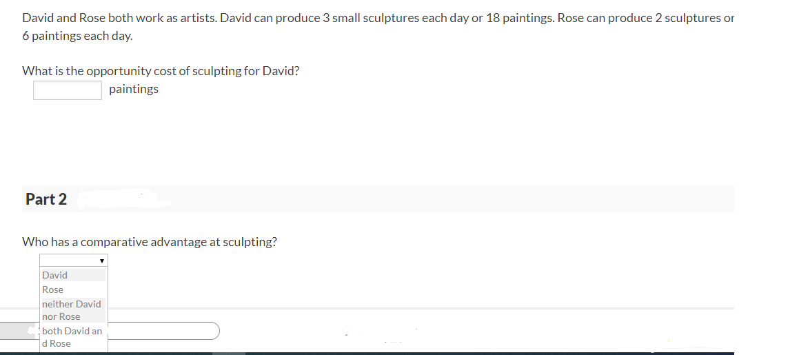 David and Rose both work as artists. David can produce 3 small sculptures each day or 18 paintings. Rose can produce 2 sculptures or
6 paintings each day.
What is the opportunity cost of sculpting for David?
paintings
Part 2
Who has a comparative advantage at sculpting?
David
Rose
neither David
nor Rose
both David an
d Rose