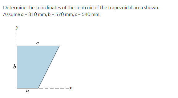 Determine the coordinates of the centroid of the trapezoidal area shown.
Assume a = 310 mm, b = 570 mm, c = 540 mm.
y
|
-x
