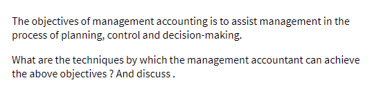 The objectives of management accounting is to assist management in the
process of planning, control and decision-making.
What are the techniques by which the management accountant can achieve
the above objectives ? And discuss.
