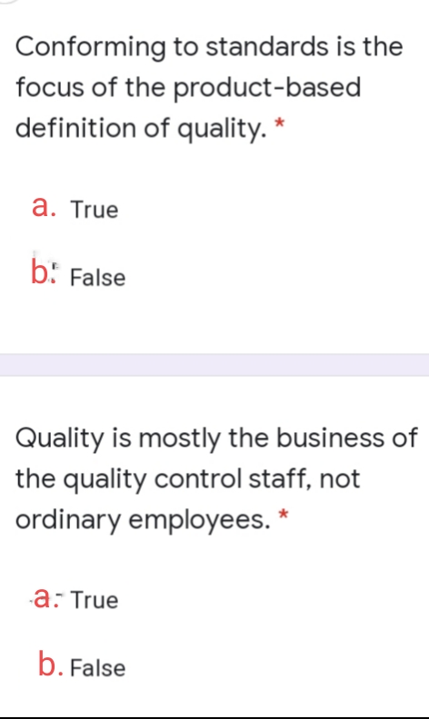 Conforming to standards is the
focus of the product-based
definition of quality. *
a. True
b: False
Quality is mostly the business of
the quality control staff, not
ordinary employees.
a: True
b. False
