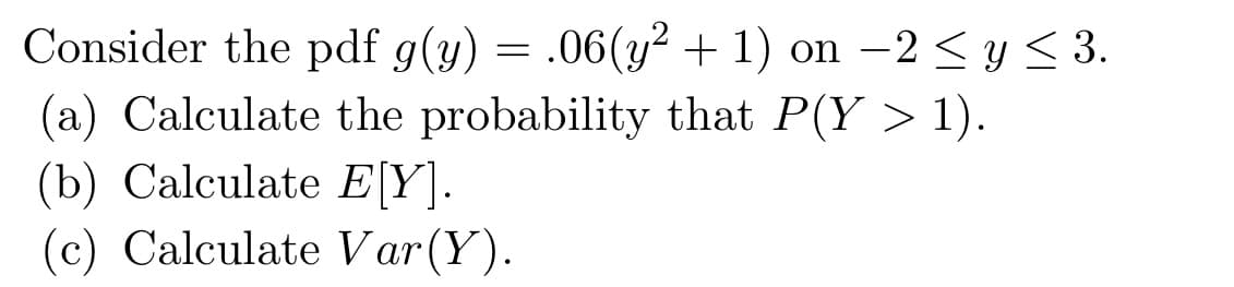 Consider the pdf g(y) = .06(y² + 1) on -2 ≤ y ≤ 3.
(a) Calculate the probability that P(Y > 1).
(b) Calculate E[Y].
(c) Calculate Var(Y).