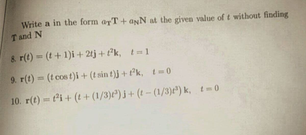 Write a in the form arT+ aNN at the given value of t without finding
T and N
8. r(t) = (t+1)i+ 2tj+ t²k, t= 1
9. r(t) (t cos t)i + (t sin t)j + t²k, t 0
%3D
10. r(t) ti+ (t + (1/3)")j + (t - (1/3)t") k, t=0
%3D
