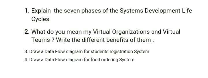 1. Explain the seven phases of the Systems Development Life
Cycles
2. What do you mean my Virtual Organizations and Virtual
Teams ? Write the different benefits of them.
3. Draw a Data Flow diagram for students registration System
4. Draw a Data Flow diagram for food ordering System
