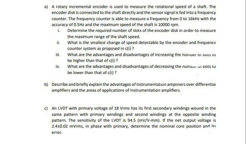 a) A rotary incremental encoder is used to measure the rotational speed of a shaft. The
encoder disk is connected to the shaft directly and the sensor signal is fed into a frequency
counter. The frequency counter is able to measure a frequency from 0 to 16kHz with the
accuracy of 0.5Hz and the maximum speed of the shaft is 10000 rpm.
i.
Determine the required number of slots of the encoder disk in order to measure
the maximum range of the shaft speed.
What is the smallest change of speed detectable by the encoder and frequencv
counter system as proposed in c(i) ?
ii.
iii.
What are the advantages and disadvantages of increasing the nurnver or siots o
be higher than that of c(i) ?
What are the advantages and disadvantages of decreasing the nuniuei ui Siots to
iv.
be lower than that of c(i) ?
b) Describe and briefly explain the advantages of instrumentation amplimiers over differentiai
amplifiers and the areas of applications of instrumentation amplifiers.
c) An LVDT with primary voltage of 18 Vrms has its first secondary windings wound in the
same pattern with primary windings and second windings at the opposite winding
pattern. The sensitivity of the LVDT is 94.5 (mV/V-mm). If the net output voltage is
2.4+0.02 mVrms, in phase with primary, determine the nominal core position and its
error.
