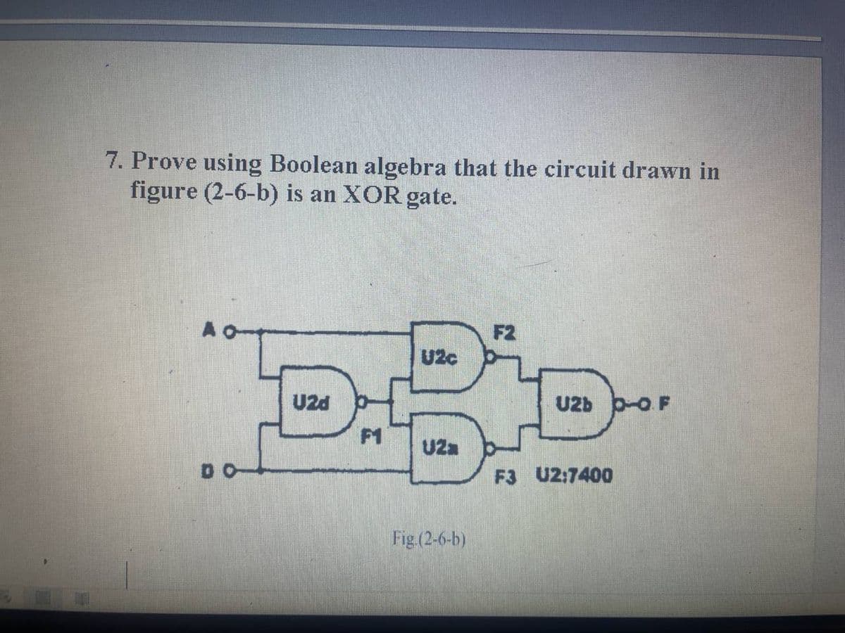 7. Prove using Boolean algebra that the circuit drawn in
figure (2-6-b) is an XOR gate.
A
F2
U2c
U2d
U2b -O F
F1
U2a
F3 U2:7400
Fig (2-6-b)

