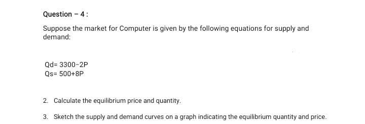 Question - 4:
Suppose the market for Computer is given by the following equations for supply and
demand:
Qd= 3300-2P
Qs= 500+8P
2. Calculate the equilibrium price and quantity.
3. Sketch the supply and demand curves on a graph indicating the equilibrium quantity and price.
